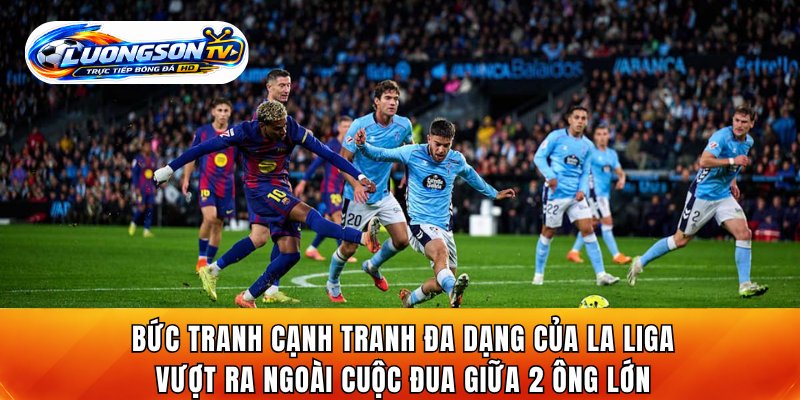 Bức tranh cạnh tranh đa dạng của La Liga vượt ra ngoài cuộc đua giữa 2 ông lớn