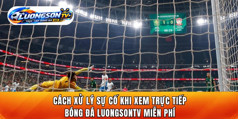 Cách xử lý sự cố khi xem trực tiếp bóng đá LuongsonTV miễn phí