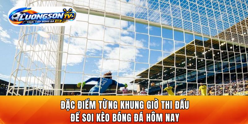 Đặc điểm từng khung giờ thi đấu để soi kèo bóng đá hôm nay